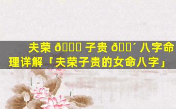 夫荣 🐋 子贵 🐴 八字命理详解「夫荣子贵的女命八字」